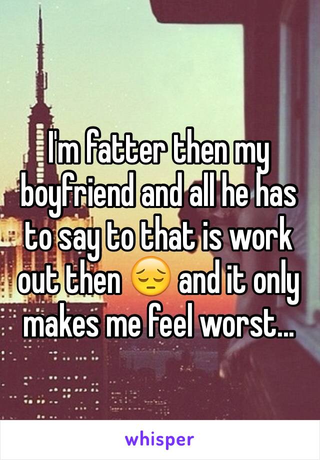 I'm fatter then my boyfriend and all he has to say to that is work out then 😔 and it only makes me feel worst...