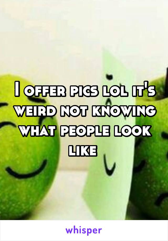 I offer pics lol it's weird not knowing what people look like 