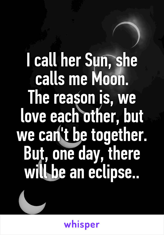 I call her Sun, she calls me Moon.
The reason is, we love each other, but we can't be together.
But, one day, there will be an eclipse..