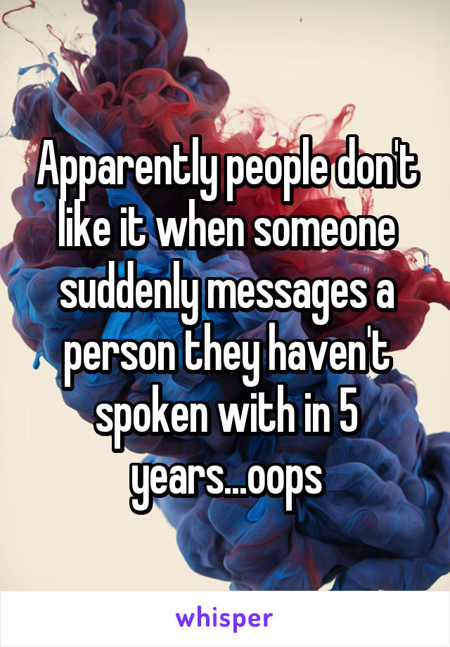 Apparently people don't like it when someone suddenly messages a person they haven't spoken with in 5 years...oops