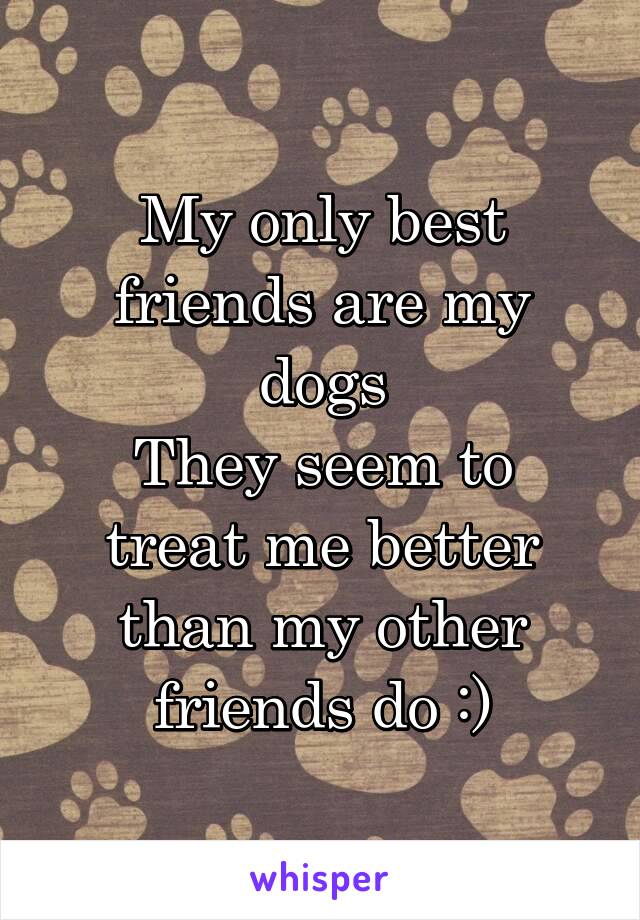 My only best friends are my dogs
They seem to treat me better than my other friends do :)