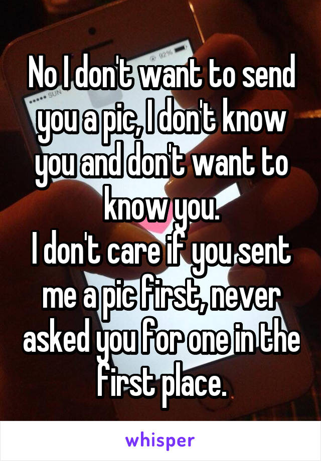 No I don't want to send you a pic, I don't know you and don't want to know you.
I don't care if you sent me a pic first, never asked you for one in the first place.