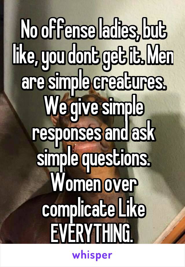 No offense ladies, but like, you dont get it. Men are simple creatures. We give simple responses and ask simple questions. Women over complicate Like EVERYTHING. 