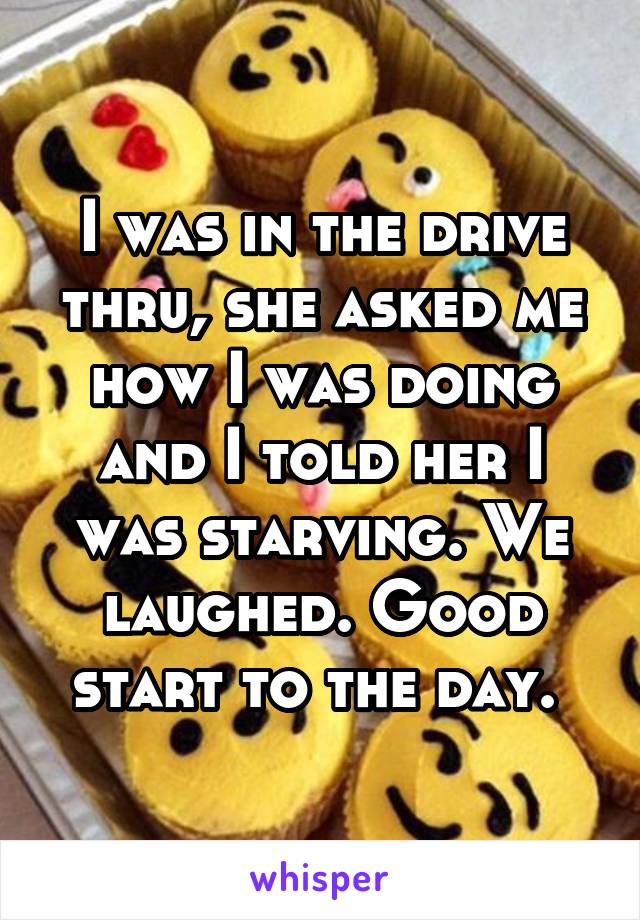 I was in the drive thru, she asked me how I was doing and I told her I was starving. We laughed. Good start to the day. 