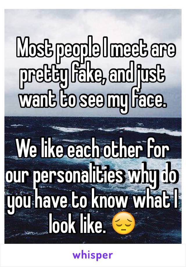   Most people I meet are pretty fake, and just want to see my face.

We like each other for our personalities why do you have to know what I look like. 😔