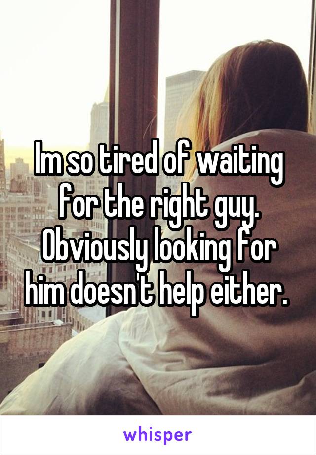 Im so tired of waiting for the right guy. Obviously looking for him doesn't help either. 