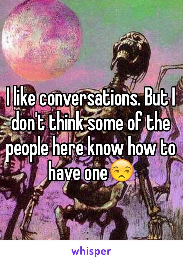 I like conversations. But I don't think some of the people here know how to have one😒