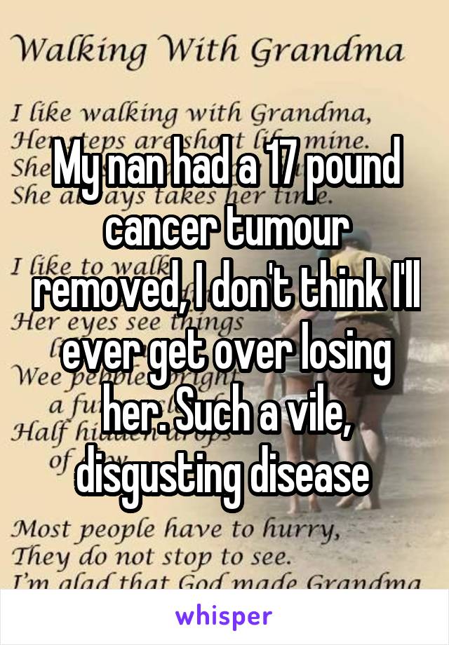 My nan had a 17 pound cancer tumour removed, I don't think I'll ever get over losing her. Such a vile, disgusting disease 