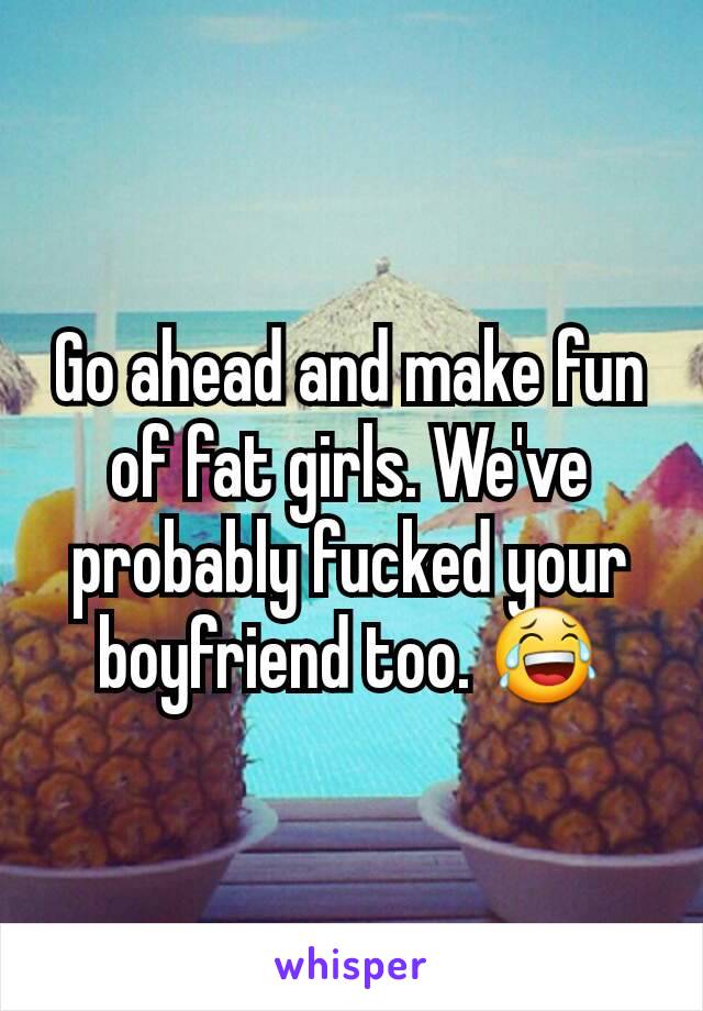 Go ahead and make fun of fat girls. We've probably fucked your boyfriend too. 😂