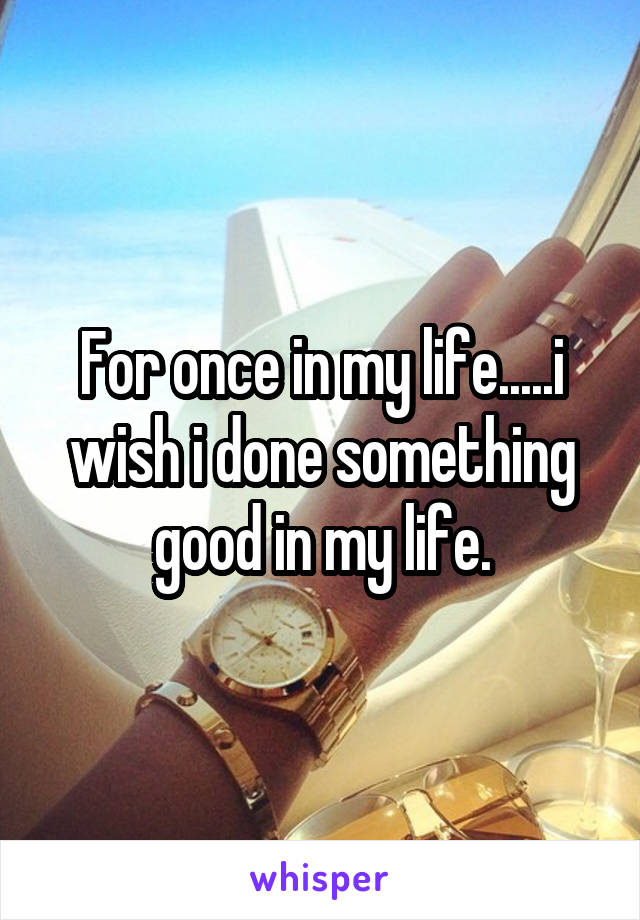 For once in my life.....i wish i done something good in my life.