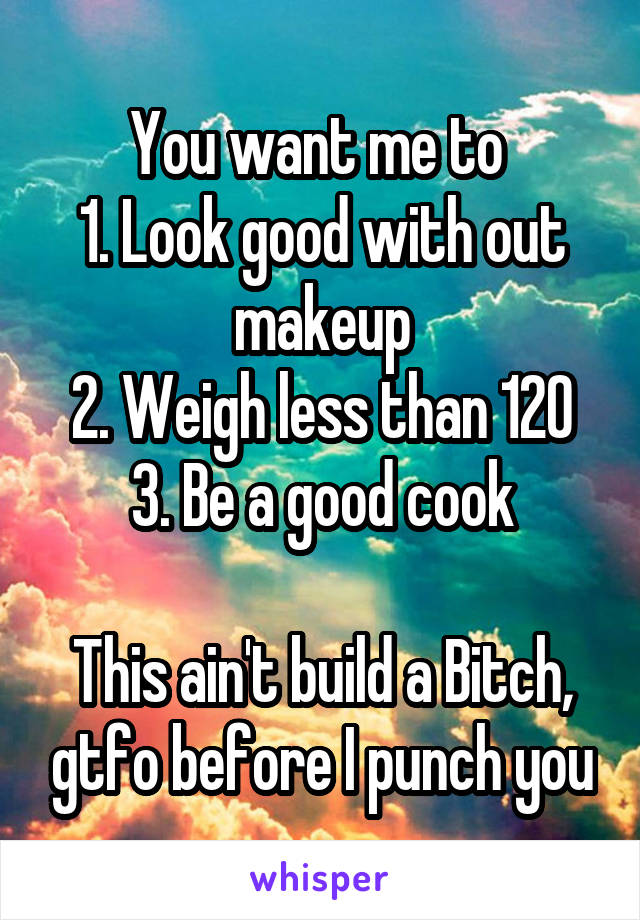 You want me to 
1. Look good with out makeup
2. Weigh less than 120
3. Be a good cook

This ain't build a Bitch, gtfo before I punch you