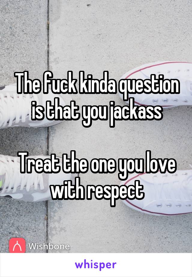 The fuck kinda question is that you jackass

Treat the one you love with respect