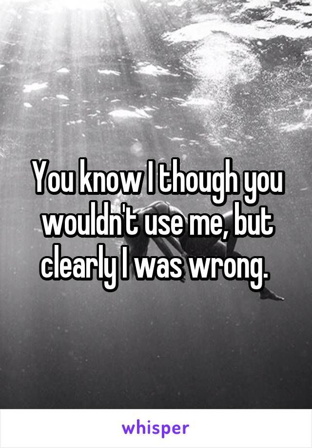 You know I though you wouldn't use me, but clearly I was wrong. 