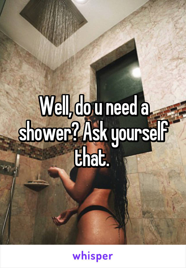 Well, do u need a shower? Ask yourself that. 