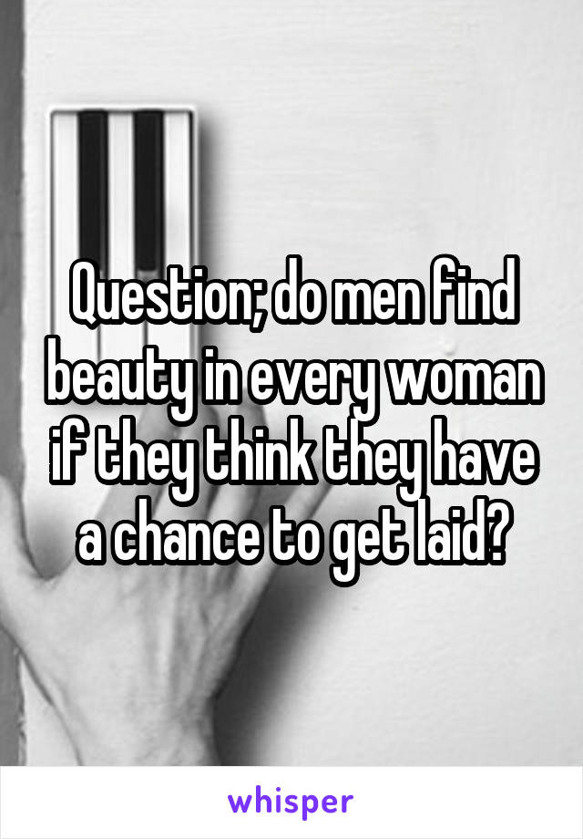 Question; do men find beauty in every woman if they think they have a chance to get laid?