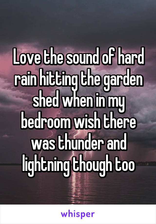 Love the sound of hard rain hitting the garden shed when in my bedroom wish there was thunder and lightning though too