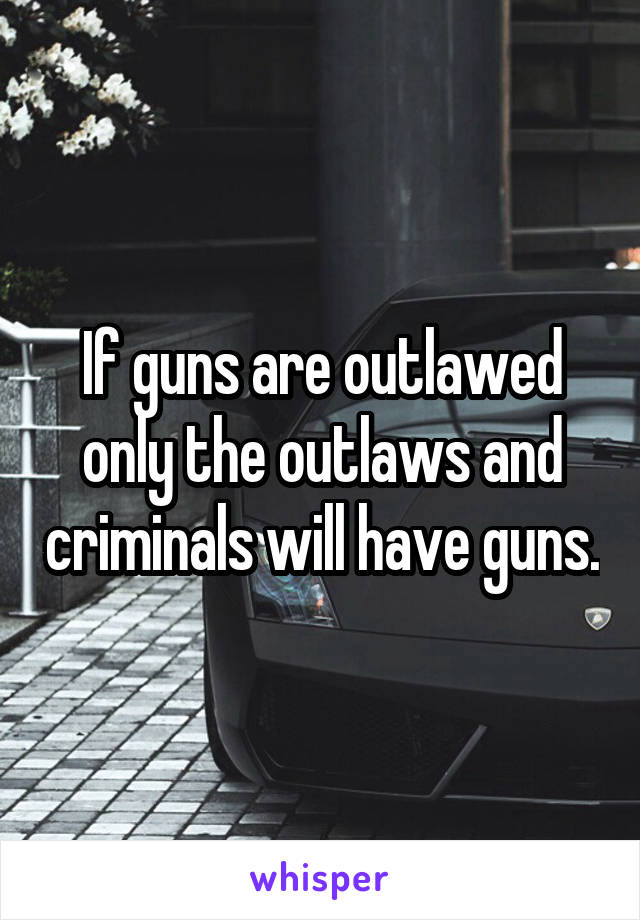 If guns are outlawed only the outlaws and criminals will have guns.