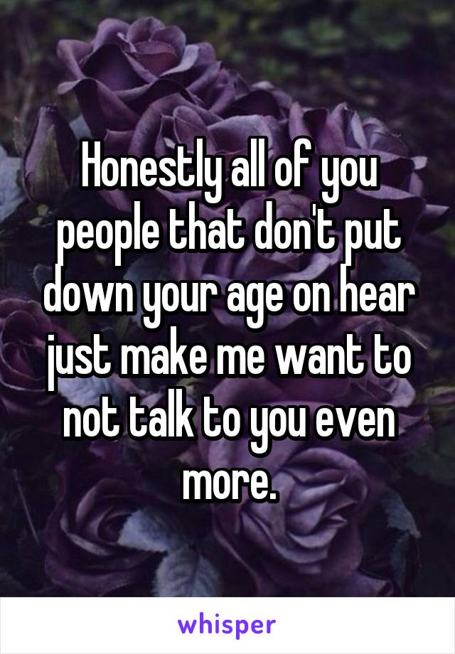 Honestly all of you people that don't put down your age on hear just make me want to not talk to you even more.