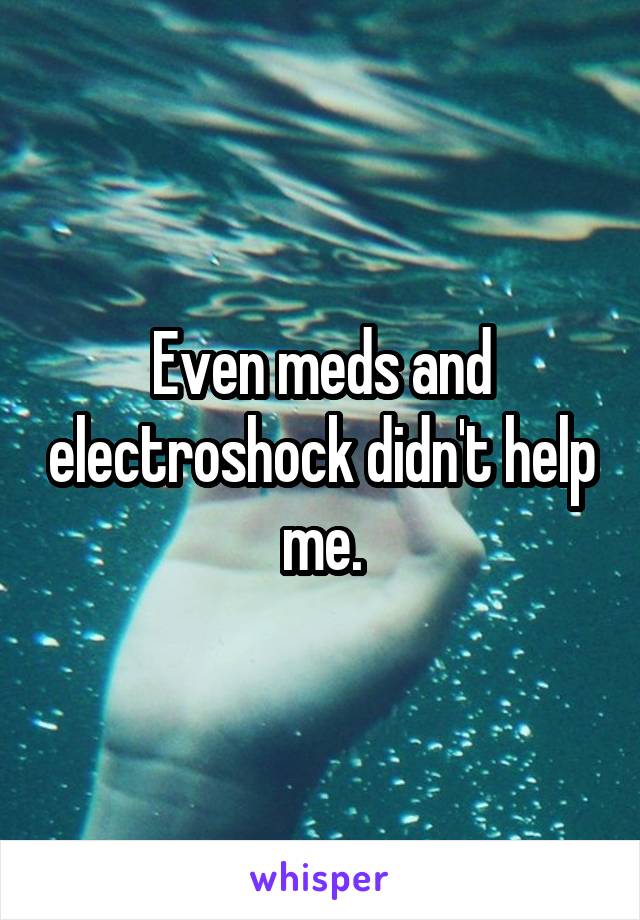 Even meds and electroshock didn't help me.