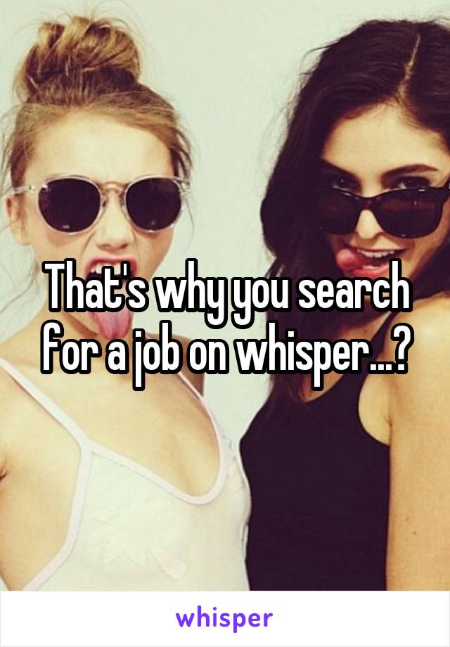 That's why you search for a job on whisper...?