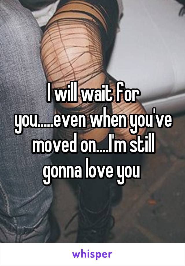 I will wait for you.....even when you've moved on....I'm still gonna love you 