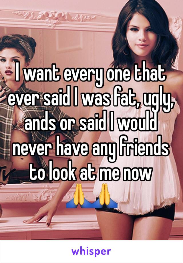 I want every one that ever said I was fat, ugly, ands or said I would never have any friends to look at me now        🙏🙏