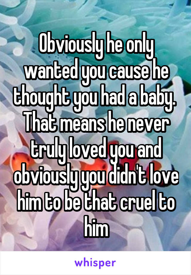 Obviously he only wanted you cause he thought you had a baby.  That means he never truly loved you and obviously you didn't love him to be that cruel to him