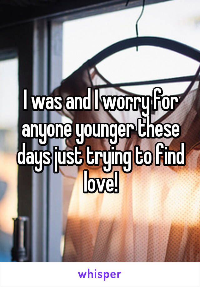 I was and I worry for anyone younger these days just trying to find love!