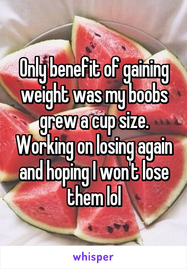 Only benefit of gaining weight was my boobs grew a cup size. Working on losing again and hoping I won't lose them lol