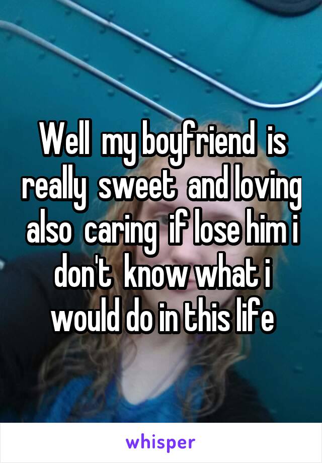 Well  my boyfriend  is really  sweet  and loving also  caring  if lose him i don't  know what i would do in this life