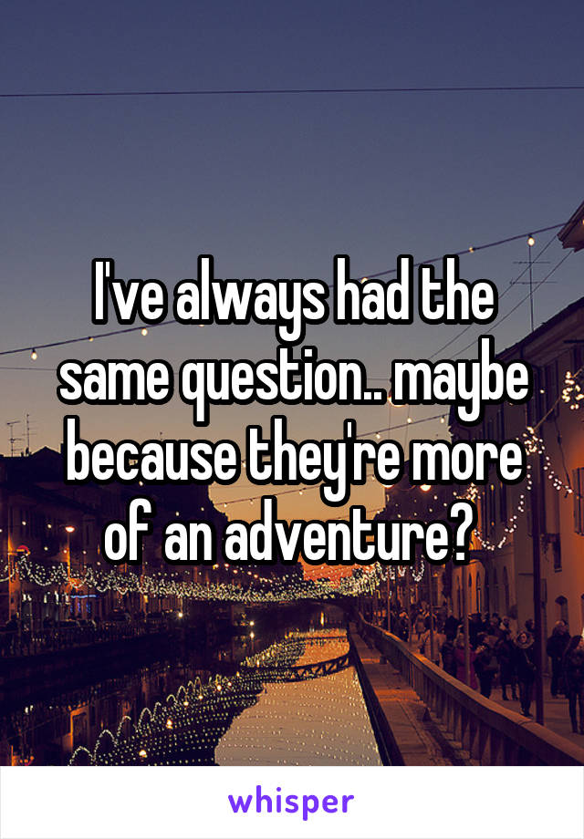 I've always had the same question.. maybe because they're more of an adventure? 