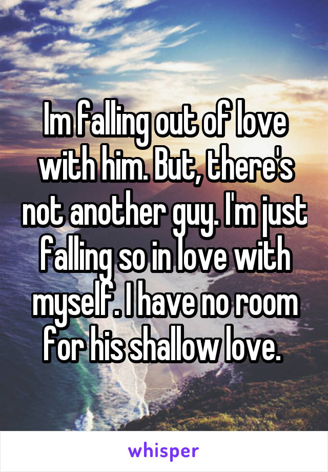 Im falling out of love with him. But, there's not another guy. I'm just falling so in love with myself. I have no room for his shallow love. 