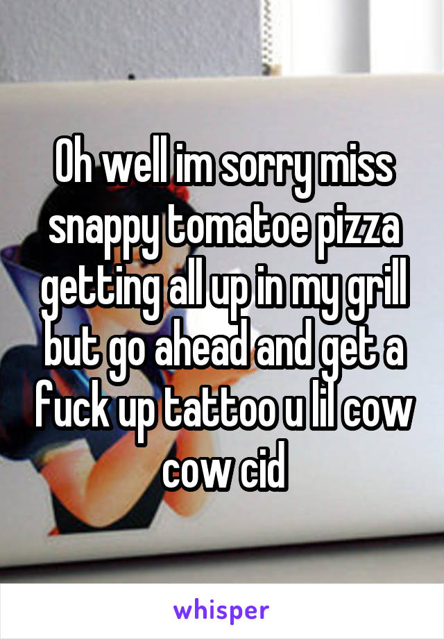 Oh well im sorry miss snappy tomatoe pizza getting all up in my grill but go ahead and get a fuck up tattoo u lil cow cow cid