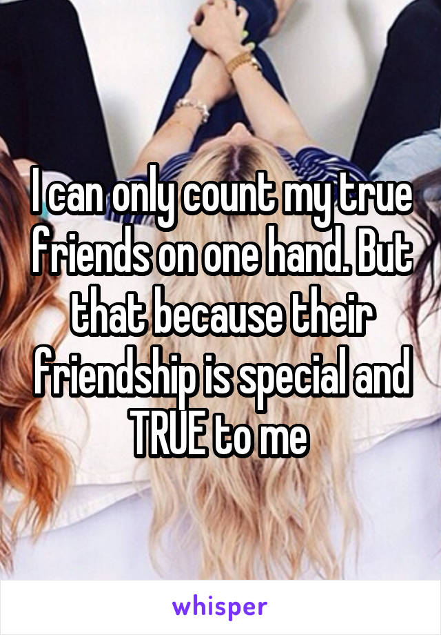 I can only count my true friends on one hand. But that because their friendship is special and TRUE to me 