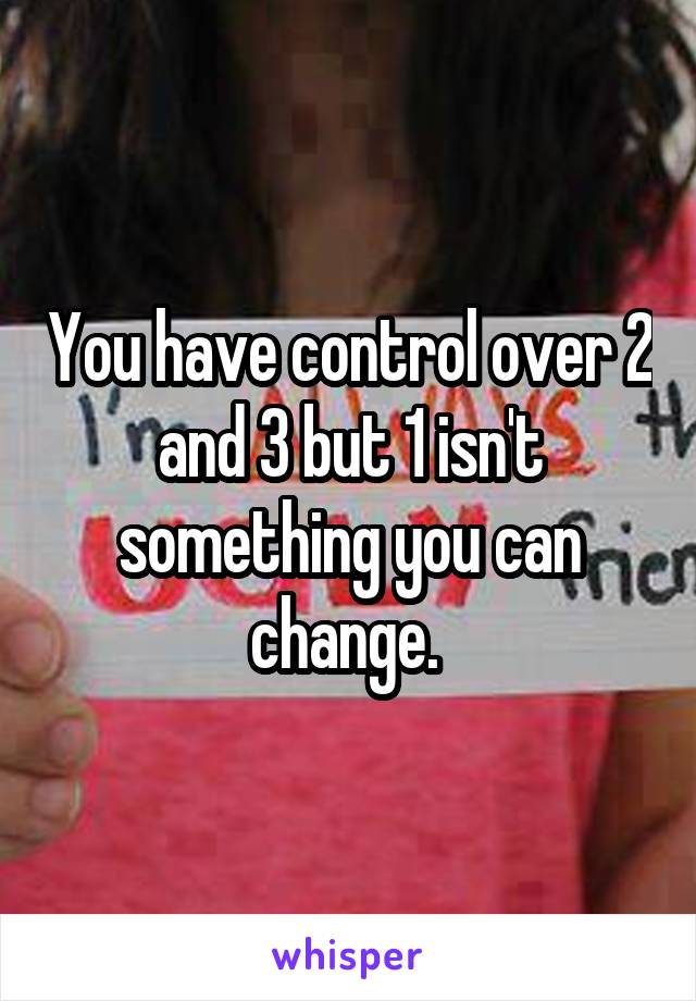 You have control over 2 and 3 but 1 isn't something you can change. 