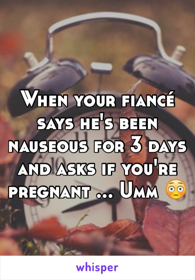 When your fiancé says he's been nauseous for 3 days and asks if you're pregnant ... Umm 😳