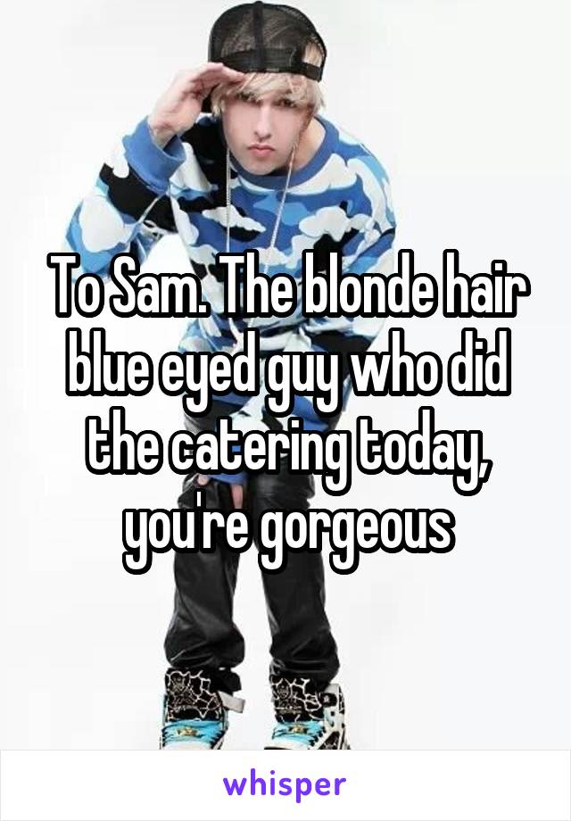 To Sam. The blonde hair blue eyed guy who did the catering today, you're gorgeous