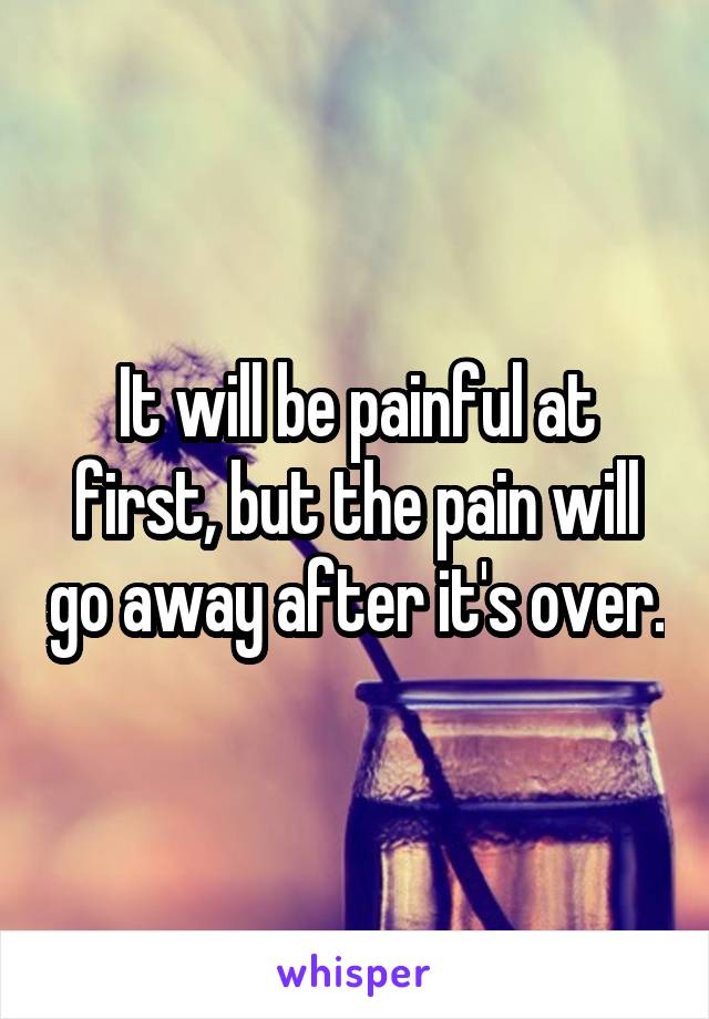 It will be painful at first, but the pain will go away after it's over.