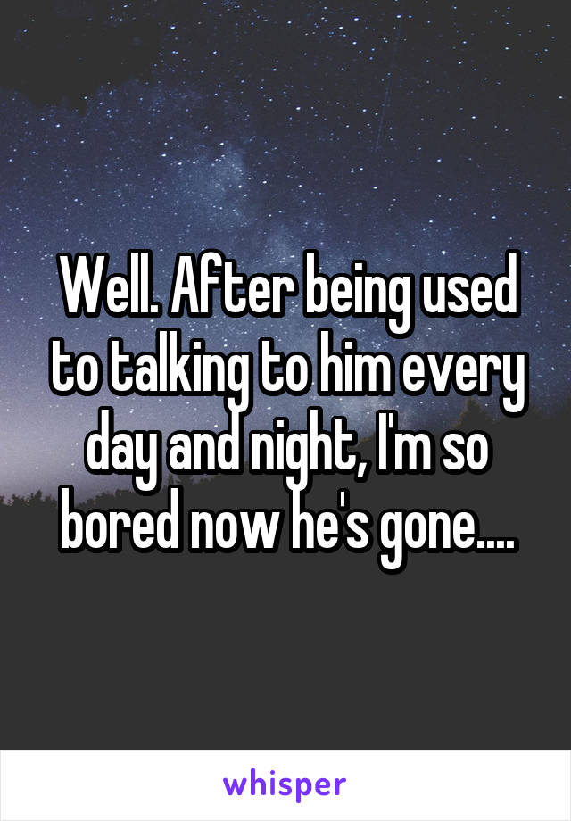 Well. After being used to talking to him every day and night, I'm so bored now he's gone....