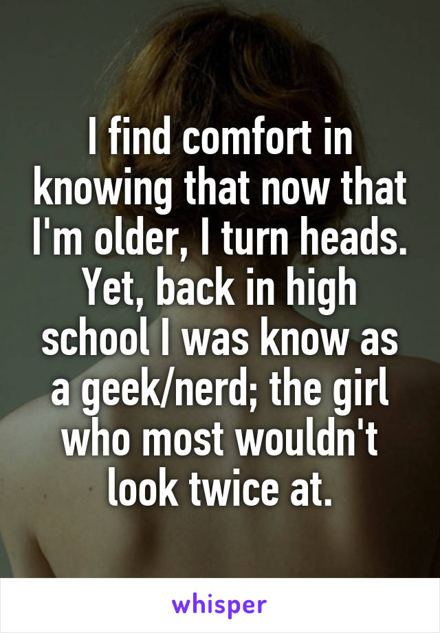 I find comfort in knowing that now that I'm older, I turn heads.
Yet, back in high school I was know as a geek/nerd; the girl who most wouldn't look twice at.