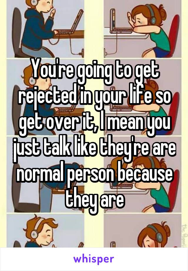 You're going to get rejected in your life so get over it, I mean you just talk like they're are normal person because they are