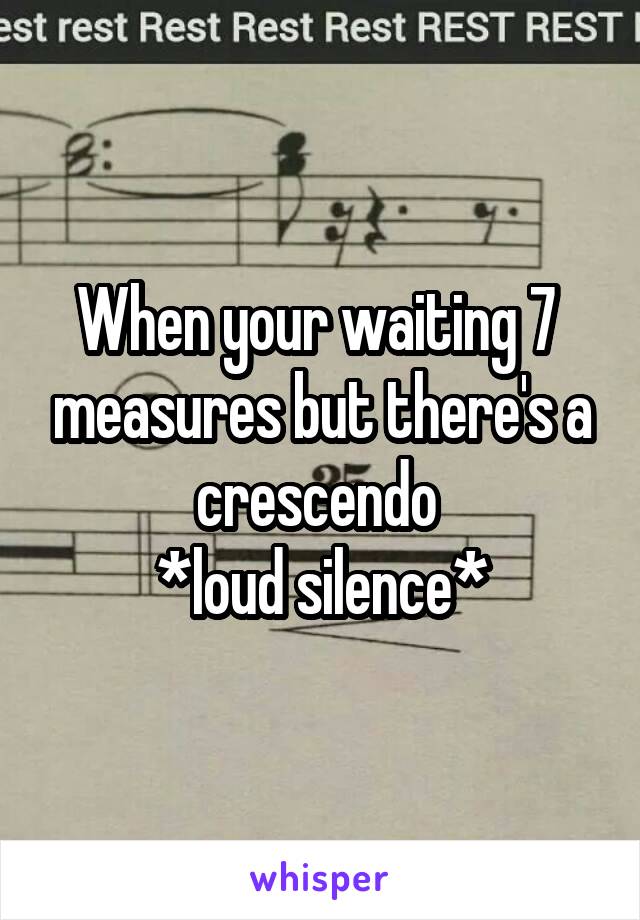 When your waiting 7  measures but there's a crescendo 
*loud silence*