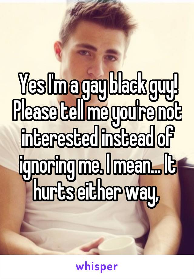 Yes I'm a gay black guy! Please tell me you're not interested instead of ignoring me. I mean... It hurts either way, 