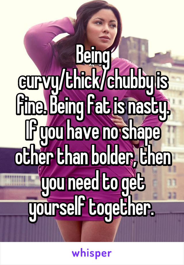 Being curvy/thick/chubby is fine. Being fat is nasty. If you have no shape other than bolder, then you need to get yourself together. 