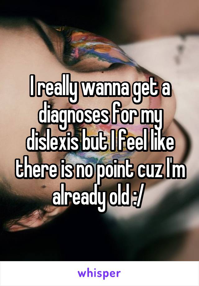 I really wanna get a diagnoses for my dislexis but I feel like there is no point cuz I'm already old :/ 