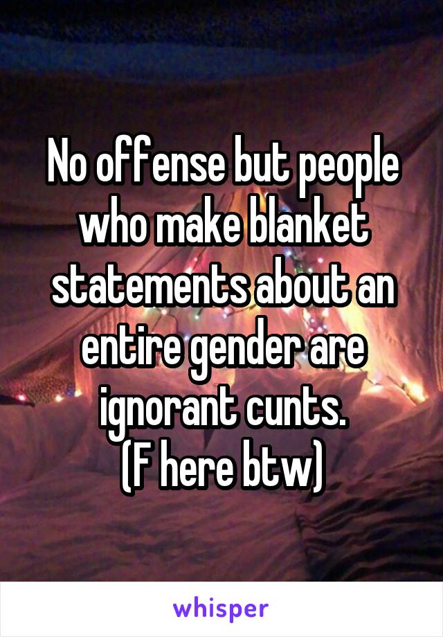 No offense but people who make blanket statements about an entire gender are ignorant cunts.
(F here btw)