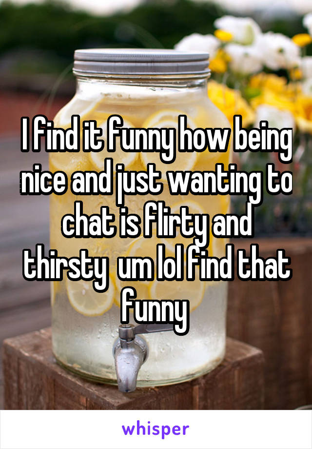 I find it funny how being nice and just wanting to chat is flirty and thirsty  um lol find that funny 