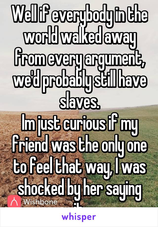 Well if everybody in the world walked away from every argument, we'd probably still have slaves.
Im just curious if my friend was the only one to feel that way, I was shocked by her saying it.