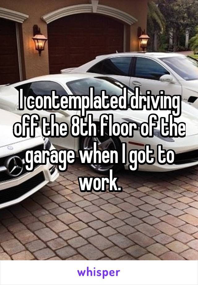 I contemplated driving off the 8th floor of the garage when I got to work.