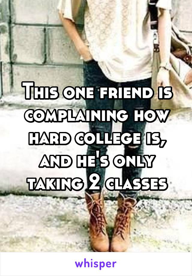 This one friend is complaining how hard college is, and he's only taking 2 classes